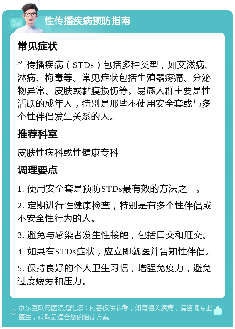 性传播疾病预防指南 常见症状 性传播疾病（STDs）包括多种类型，如艾滋病、淋病、梅毒等。常见症状包括生殖器疼痛、分泌物异常、皮肤或黏膜损伤等。易感人群主要是性活跃的成年人，特别是那些不使用安全套或与多个性伴侣发生关系的人。 推荐科室 皮肤性病科或性健康专科 调理要点 1. 使用安全套是预防STDs最有效的方法之一。 2. 定期进行性健康检查，特别是有多个性伴侣或不安全性行为的人。 3. 避免与感染者发生性接触，包括口交和肛交。 4. 如果有STDs症状，应立即就医并告知性伴侣。 5. 保持良好的个人卫生习惯，增强免疫力，避免过度疲劳和压力。