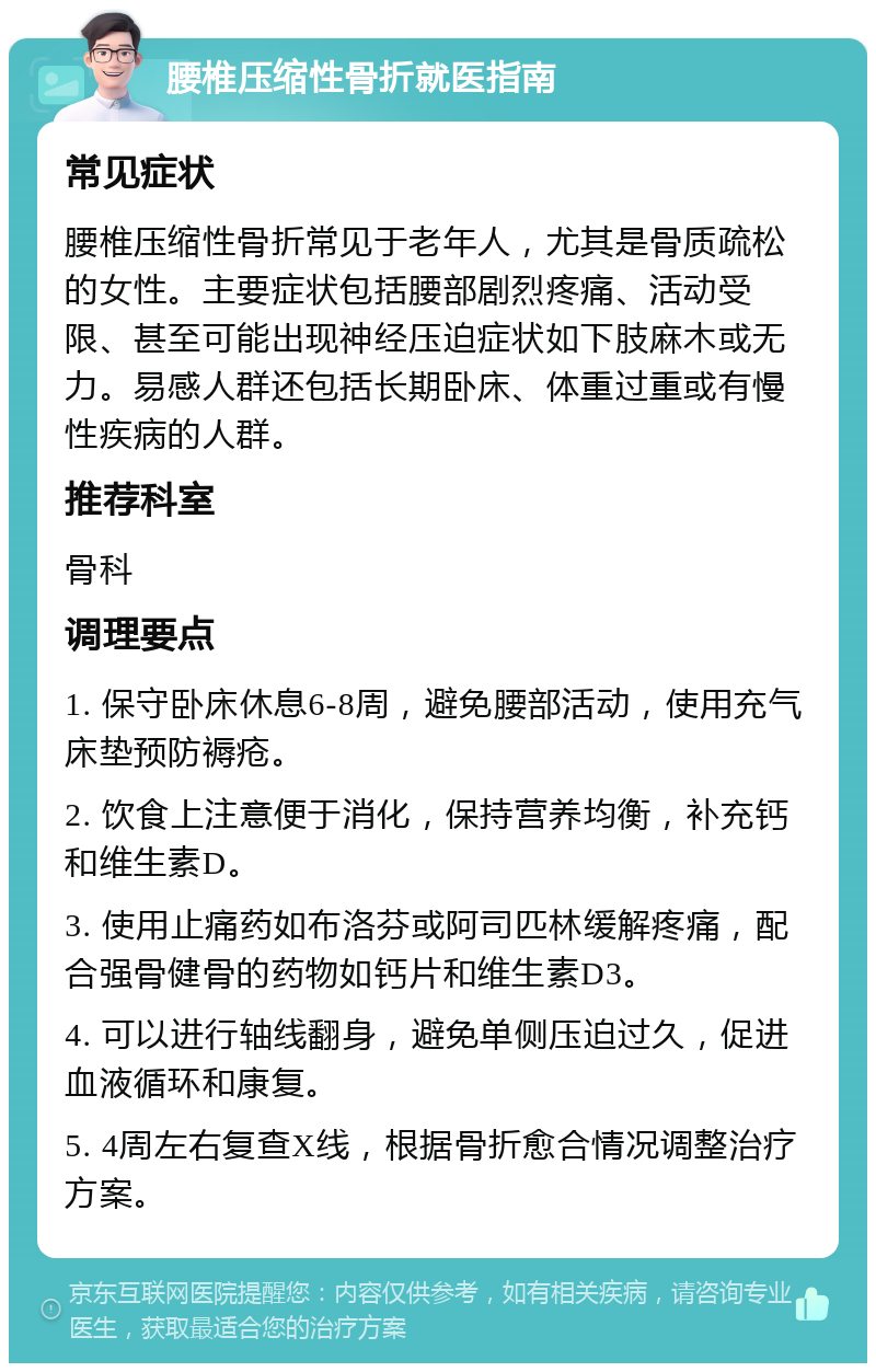 腰椎压缩性骨折就医指南 常见症状 腰椎压缩性骨折常见于老年人，尤其是骨质疏松的女性。主要症状包括腰部剧烈疼痛、活动受限、甚至可能出现神经压迫症状如下肢麻木或无力。易感人群还包括长期卧床、体重过重或有慢性疾病的人群。 推荐科室 骨科 调理要点 1. 保守卧床休息6-8周，避免腰部活动，使用充气床垫预防褥疮。 2. 饮食上注意便于消化，保持营养均衡，补充钙和维生素D。 3. 使用止痛药如布洛芬或阿司匹林缓解疼痛，配合强骨健骨的药物如钙片和维生素D3。 4. 可以进行轴线翻身，避免单侧压迫过久，促进血液循环和康复。 5. 4周左右复查X线，根据骨折愈合情况调整治疗方案。