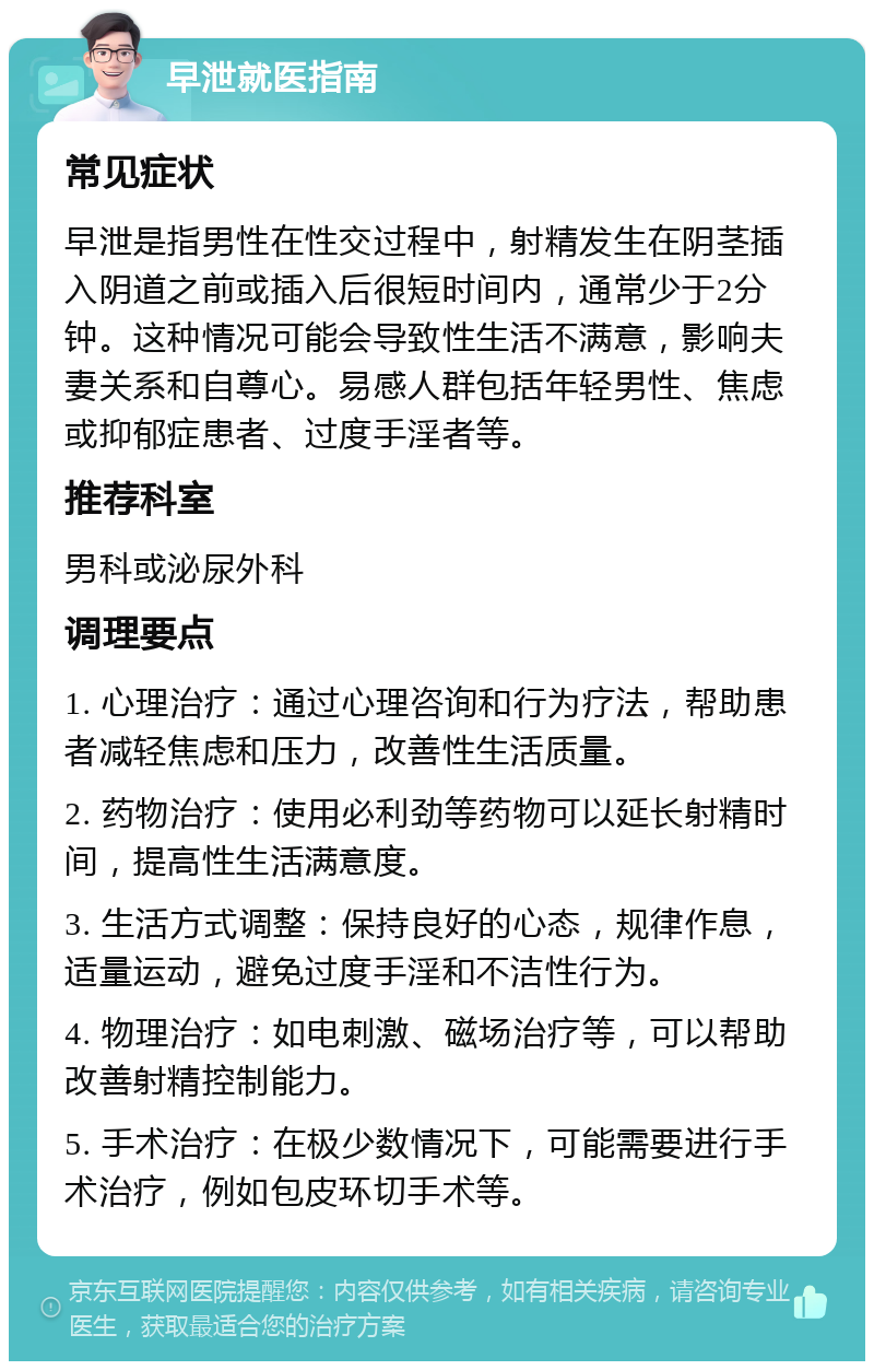 早泄就医指南 常见症状 早泄是指男性在性交过程中，射精发生在阴茎插入阴道之前或插入后很短时间内，通常少于2分钟。这种情况可能会导致性生活不满意，影响夫妻关系和自尊心。易感人群包括年轻男性、焦虑或抑郁症患者、过度手淫者等。 推荐科室 男科或泌尿外科 调理要点 1. 心理治疗：通过心理咨询和行为疗法，帮助患者减轻焦虑和压力，改善性生活质量。 2. 药物治疗：使用必利劲等药物可以延长射精时间，提高性生活满意度。 3. 生活方式调整：保持良好的心态，规律作息，适量运动，避免过度手淫和不洁性行为。 4. 物理治疗：如电刺激、磁场治疗等，可以帮助改善射精控制能力。 5. 手术治疗：在极少数情况下，可能需要进行手术治疗，例如包皮环切手术等。