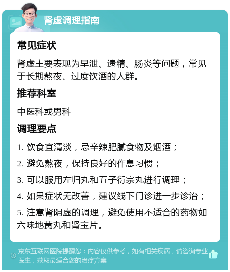 肾虚调理指南 常见症状 肾虚主要表现为早泄、遗精、肠炎等问题，常见于长期熬夜、过度饮酒的人群。 推荐科室 中医科或男科 调理要点 1. 饮食宜清淡，忌辛辣肥腻食物及烟酒； 2. 避免熬夜，保持良好的作息习惯； 3. 可以服用左归丸和五子衍宗丸进行调理； 4. 如果症状无改善，建议线下门诊进一步诊治； 5. 注意肾阴虚的调理，避免使用不适合的药物如六味地黄丸和肾宝片。