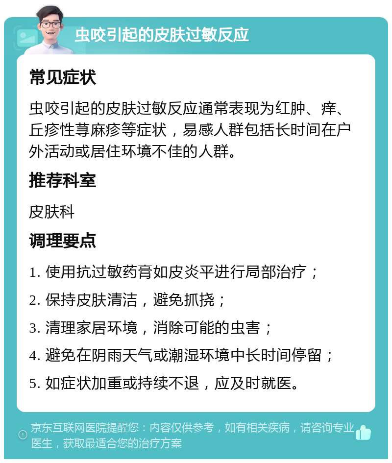 虫咬引起的皮肤过敏反应 常见症状 虫咬引起的皮肤过敏反应通常表现为红肿、痒、丘疹性荨麻疹等症状，易感人群包括长时间在户外活动或居住环境不佳的人群。 推荐科室 皮肤科 调理要点 1. 使用抗过敏药膏如皮炎平进行局部治疗； 2. 保持皮肤清洁，避免抓挠； 3. 清理家居环境，消除可能的虫害； 4. 避免在阴雨天气或潮湿环境中长时间停留； 5. 如症状加重或持续不退，应及时就医。