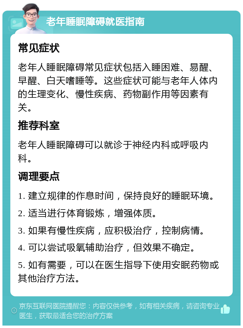 老年睡眠障碍就医指南 常见症状 老年人睡眠障碍常见症状包括入睡困难、易醒、早醒、白天嗜睡等。这些症状可能与老年人体内的生理变化、慢性疾病、药物副作用等因素有关。 推荐科室 老年人睡眠障碍可以就诊于神经内科或呼吸内科。 调理要点 1. 建立规律的作息时间，保持良好的睡眠环境。 2. 适当进行体育锻炼，增强体质。 3. 如果有慢性疾病，应积极治疗，控制病情。 4. 可以尝试吸氧辅助治疗，但效果不确定。 5. 如有需要，可以在医生指导下使用安眠药物或其他治疗方法。