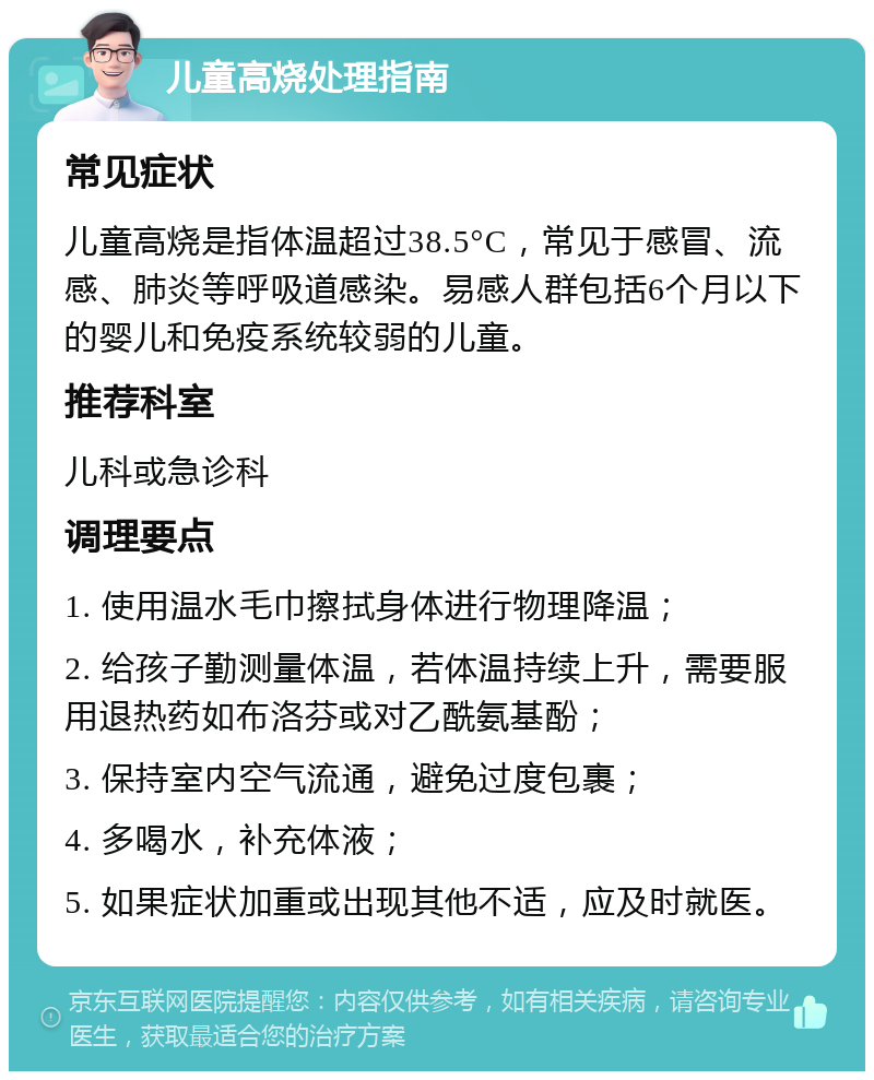 儿童高烧处理指南 常见症状 儿童高烧是指体温超过38.5°C，常见于感冒、流感、肺炎等呼吸道感染。易感人群包括6个月以下的婴儿和免疫系统较弱的儿童。 推荐科室 儿科或急诊科 调理要点 1. 使用温水毛巾擦拭身体进行物理降温； 2. 给孩子勤测量体温，若体温持续上升，需要服用退热药如布洛芬或对乙酰氨基酚； 3. 保持室内空气流通，避免过度包裹； 4. 多喝水，补充体液； 5. 如果症状加重或出现其他不适，应及时就医。