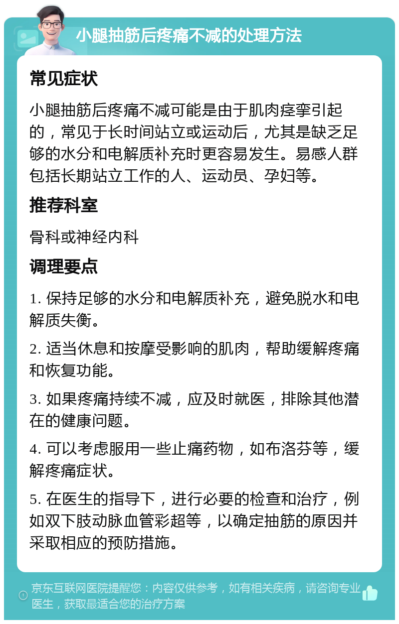 小腿抽筋后疼痛不减的处理方法 常见症状 小腿抽筋后疼痛不减可能是由于肌肉痉挛引起的，常见于长时间站立或运动后，尤其是缺乏足够的水分和电解质补充时更容易发生。易感人群包括长期站立工作的人、运动员、孕妇等。 推荐科室 骨科或神经内科 调理要点 1. 保持足够的水分和电解质补充，避免脱水和电解质失衡。 2. 适当休息和按摩受影响的肌肉，帮助缓解疼痛和恢复功能。 3. 如果疼痛持续不减，应及时就医，排除其他潜在的健康问题。 4. 可以考虑服用一些止痛药物，如布洛芬等，缓解疼痛症状。 5. 在医生的指导下，进行必要的检查和治疗，例如双下肢动脉血管彩超等，以确定抽筋的原因并采取相应的预防措施。