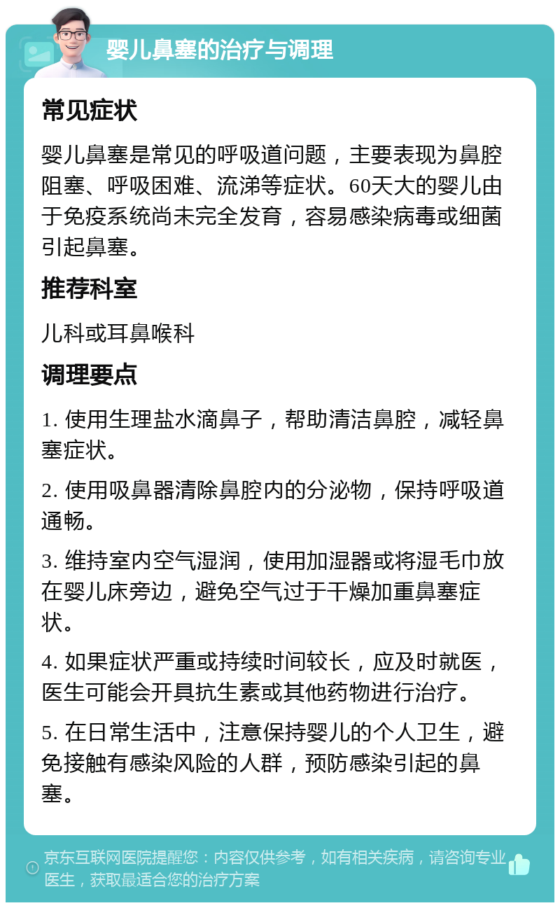 婴儿鼻塞的治疗与调理 常见症状 婴儿鼻塞是常见的呼吸道问题，主要表现为鼻腔阻塞、呼吸困难、流涕等症状。60天大的婴儿由于免疫系统尚未完全发育，容易感染病毒或细菌引起鼻塞。 推荐科室 儿科或耳鼻喉科 调理要点 1. 使用生理盐水滴鼻子，帮助清洁鼻腔，减轻鼻塞症状。 2. 使用吸鼻器清除鼻腔内的分泌物，保持呼吸道通畅。 3. 维持室内空气湿润，使用加湿器或将湿毛巾放在婴儿床旁边，避免空气过于干燥加重鼻塞症状。 4. 如果症状严重或持续时间较长，应及时就医，医生可能会开具抗生素或其他药物进行治疗。 5. 在日常生活中，注意保持婴儿的个人卫生，避免接触有感染风险的人群，预防感染引起的鼻塞。