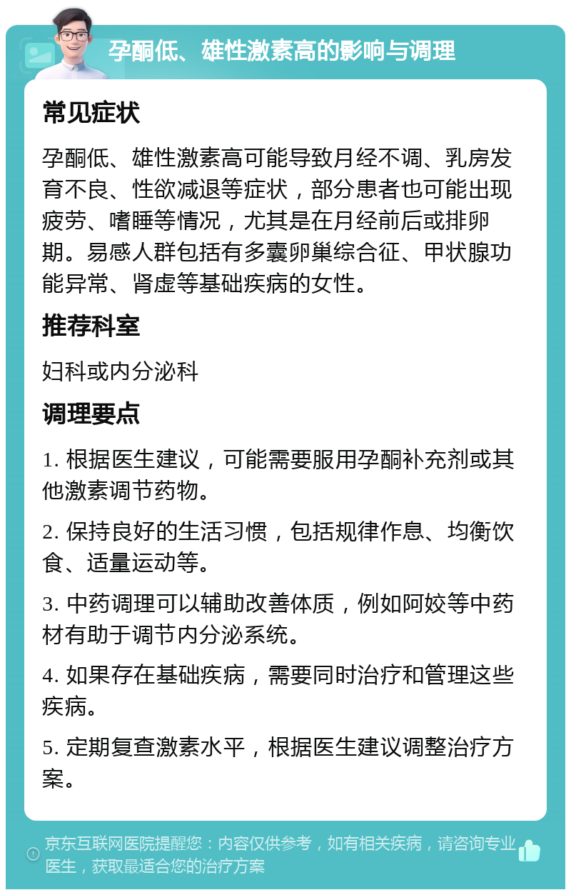 孕酮低、雄性激素高的影响与调理 常见症状 孕酮低、雄性激素高可能导致月经不调、乳房发育不良、性欲减退等症状，部分患者也可能出现疲劳、嗜睡等情况，尤其是在月经前后或排卵期。易感人群包括有多囊卵巢综合征、甲状腺功能异常、肾虚等基础疾病的女性。 推荐科室 妇科或内分泌科 调理要点 1. 根据医生建议，可能需要服用孕酮补充剂或其他激素调节药物。 2. 保持良好的生活习惯，包括规律作息、均衡饮食、适量运动等。 3. 中药调理可以辅助改善体质，例如阿姣等中药材有助于调节内分泌系统。 4. 如果存在基础疾病，需要同时治疗和管理这些疾病。 5. 定期复查激素水平，根据医生建议调整治疗方案。