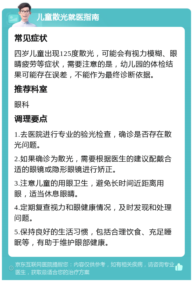 儿童散光就医指南 常见症状 四岁儿童出现125度散光，可能会有视力模糊、眼睛疲劳等症状，需要注意的是，幼儿园的体检结果可能存在误差，不能作为最终诊断依据。 推荐科室 眼科 调理要点 1.去医院进行专业的验光检查，确诊是否存在散光问题。 2.如果确诊为散光，需要根据医生的建议配戴合适的眼镜或隐形眼镜进行矫正。 3.注意儿童的用眼卫生，避免长时间近距离用眼，适当休息眼睛。 4.定期复查视力和眼健康情况，及时发现和处理问题。 5.保持良好的生活习惯，包括合理饮食、充足睡眠等，有助于维护眼部健康。