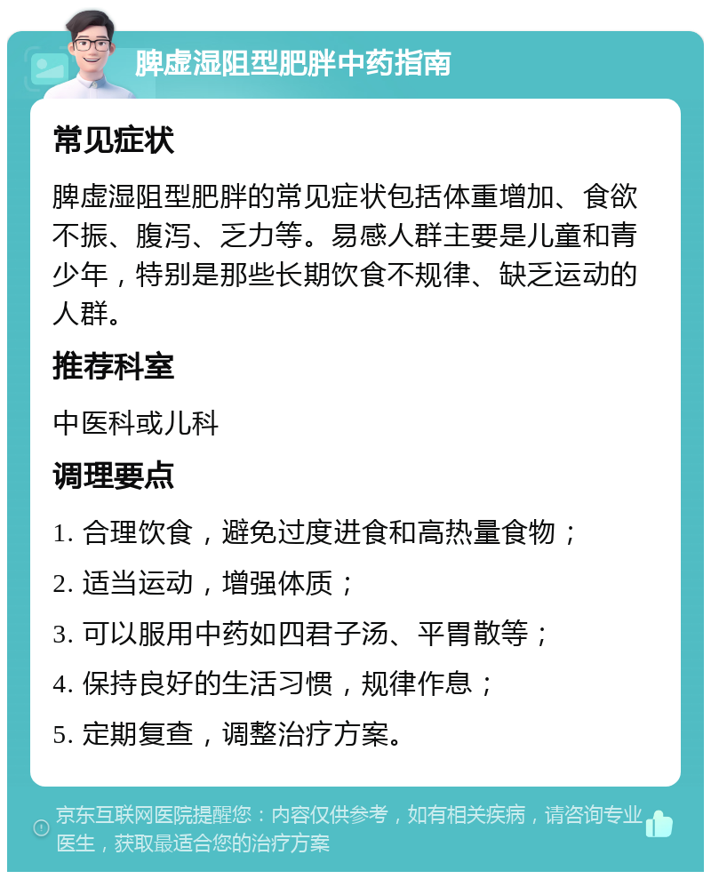 脾虚湿阻型肥胖中药指南 常见症状 脾虚湿阻型肥胖的常见症状包括体重增加、食欲不振、腹泻、乏力等。易感人群主要是儿童和青少年，特别是那些长期饮食不规律、缺乏运动的人群。 推荐科室 中医科或儿科 调理要点 1. 合理饮食，避免过度进食和高热量食物； 2. 适当运动，增强体质； 3. 可以服用中药如四君子汤、平胃散等； 4. 保持良好的生活习惯，规律作息； 5. 定期复查，调整治疗方案。