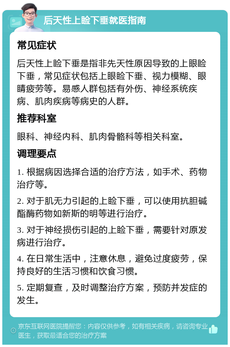 后天性上睑下垂就医指南 常见症状 后天性上睑下垂是指非先天性原因导致的上眼睑下垂，常见症状包括上眼睑下垂、视力模糊、眼睛疲劳等。易感人群包括有外伤、神经系统疾病、肌肉疾病等病史的人群。 推荐科室 眼科、神经内科、肌肉骨骼科等相关科室。 调理要点 1. 根据病因选择合适的治疗方法，如手术、药物治疗等。 2. 对于肌无力引起的上睑下垂，可以使用抗胆碱酯酶药物如新斯的明等进行治疗。 3. 对于神经损伤引起的上睑下垂，需要针对原发病进行治疗。 4. 在日常生活中，注意休息，避免过度疲劳，保持良好的生活习惯和饮食习惯。 5. 定期复查，及时调整治疗方案，预防并发症的发生。