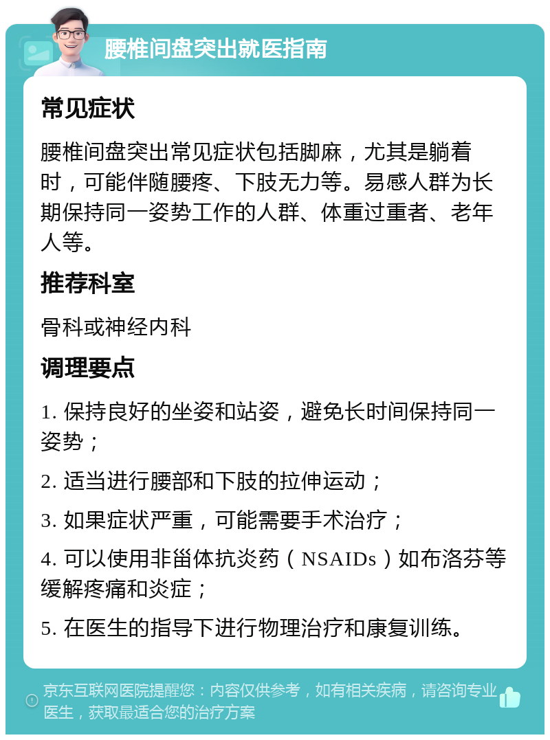 腰椎间盘突出就医指南 常见症状 腰椎间盘突出常见症状包括脚麻，尤其是躺着时，可能伴随腰疼、下肢无力等。易感人群为长期保持同一姿势工作的人群、体重过重者、老年人等。 推荐科室 骨科或神经内科 调理要点 1. 保持良好的坐姿和站姿，避免长时间保持同一姿势； 2. 适当进行腰部和下肢的拉伸运动； 3. 如果症状严重，可能需要手术治疗； 4. 可以使用非甾体抗炎药（NSAIDs）如布洛芬等缓解疼痛和炎症； 5. 在医生的指导下进行物理治疗和康复训练。