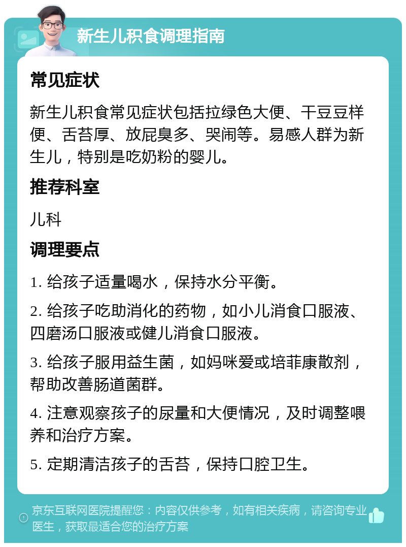 新生儿积食调理指南 常见症状 新生儿积食常见症状包括拉绿色大便、干豆豆样便、舌苔厚、放屁臭多、哭闹等。易感人群为新生儿，特别是吃奶粉的婴儿。 推荐科室 儿科 调理要点 1. 给孩子适量喝水，保持水分平衡。 2. 给孩子吃助消化的药物，如小儿消食口服液、四磨汤口服液或健儿消食口服液。 3. 给孩子服用益生菌，如妈咪爱或培菲康散剂，帮助改善肠道菌群。 4. 注意观察孩子的尿量和大便情况，及时调整喂养和治疗方案。 5. 定期清洁孩子的舌苔，保持口腔卫生。