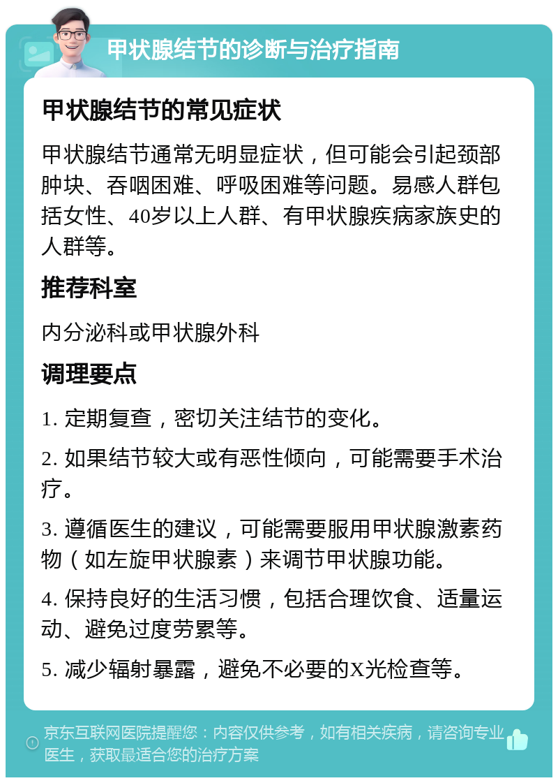 甲状腺结节的诊断与治疗指南 甲状腺结节的常见症状 甲状腺结节通常无明显症状，但可能会引起颈部肿块、吞咽困难、呼吸困难等问题。易感人群包括女性、40岁以上人群、有甲状腺疾病家族史的人群等。 推荐科室 内分泌科或甲状腺外科 调理要点 1. 定期复查，密切关注结节的变化。 2. 如果结节较大或有恶性倾向，可能需要手术治疗。 3. 遵循医生的建议，可能需要服用甲状腺激素药物（如左旋甲状腺素）来调节甲状腺功能。 4. 保持良好的生活习惯，包括合理饮食、适量运动、避免过度劳累等。 5. 减少辐射暴露，避免不必要的X光检查等。