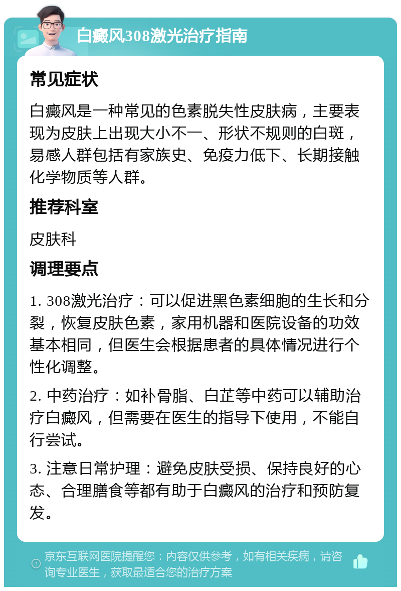 白癜风308激光治疗指南 常见症状 白癜风是一种常见的色素脱失性皮肤病，主要表现为皮肤上出现大小不一、形状不规则的白斑，易感人群包括有家族史、免疫力低下、长期接触化学物质等人群。 推荐科室 皮肤科 调理要点 1. 308激光治疗：可以促进黑色素细胞的生长和分裂，恢复皮肤色素，家用机器和医院设备的功效基本相同，但医生会根据患者的具体情况进行个性化调整。 2. 中药治疗：如补骨脂、白芷等中药可以辅助治疗白癜风，但需要在医生的指导下使用，不能自行尝试。 3. 注意日常护理：避免皮肤受损、保持良好的心态、合理膳食等都有助于白癜风的治疗和预防复发。