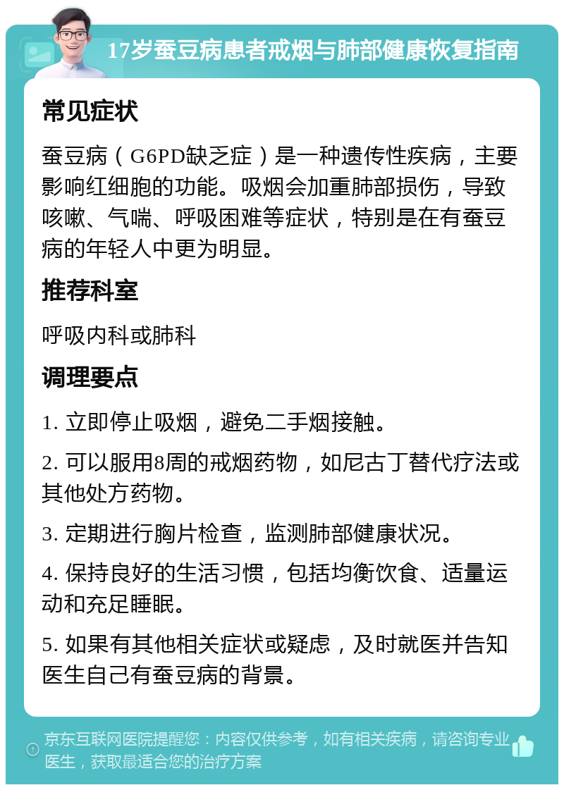 17岁蚕豆病患者戒烟与肺部健康恢复指南 常见症状 蚕豆病（G6PD缺乏症）是一种遗传性疾病，主要影响红细胞的功能。吸烟会加重肺部损伤，导致咳嗽、气喘、呼吸困难等症状，特别是在有蚕豆病的年轻人中更为明显。 推荐科室 呼吸内科或肺科 调理要点 1. 立即停止吸烟，避免二手烟接触。 2. 可以服用8周的戒烟药物，如尼古丁替代疗法或其他处方药物。 3. 定期进行胸片检查，监测肺部健康状况。 4. 保持良好的生活习惯，包括均衡饮食、适量运动和充足睡眠。 5. 如果有其他相关症状或疑虑，及时就医并告知医生自己有蚕豆病的背景。