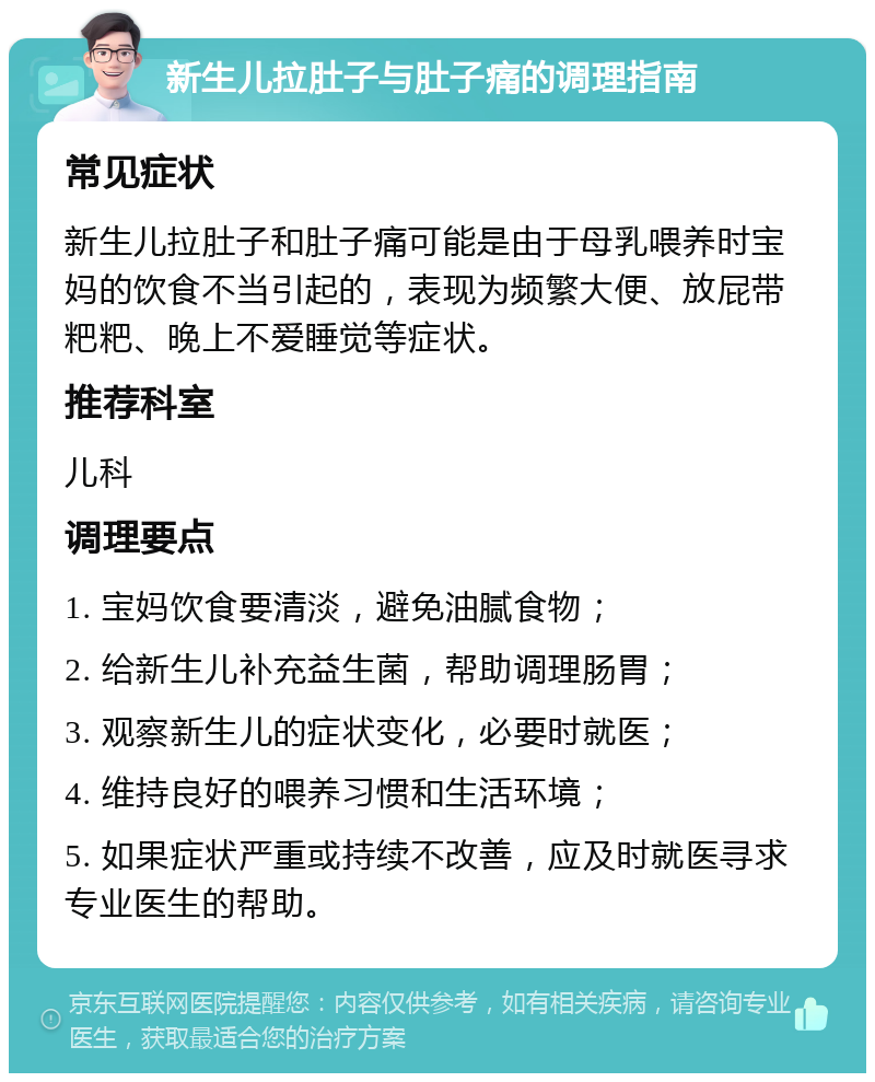 新生儿拉肚子与肚子痛的调理指南 常见症状 新生儿拉肚子和肚子痛可能是由于母乳喂养时宝妈的饮食不当引起的，表现为频繁大便、放屁带粑粑、晚上不爱睡觉等症状。 推荐科室 儿科 调理要点 1. 宝妈饮食要清淡，避免油腻食物； 2. 给新生儿补充益生菌，帮助调理肠胃； 3. 观察新生儿的症状变化，必要时就医； 4. 维持良好的喂养习惯和生活环境； 5. 如果症状严重或持续不改善，应及时就医寻求专业医生的帮助。