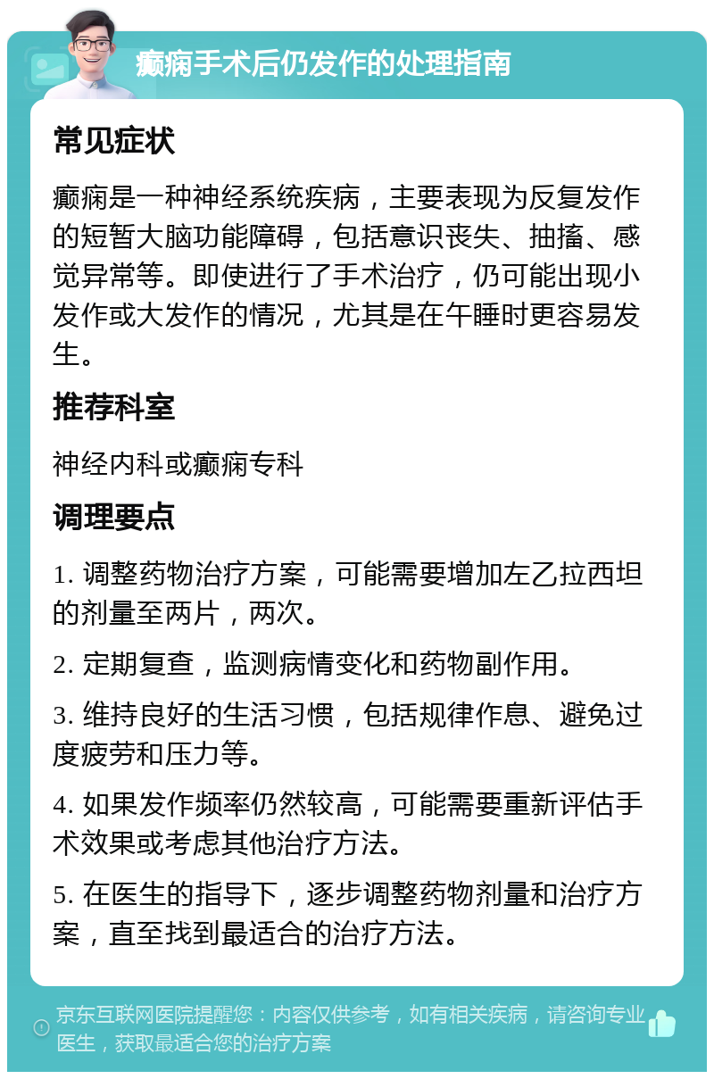 癫痫手术后仍发作的处理指南 常见症状 癫痫是一种神经系统疾病，主要表现为反复发作的短暂大脑功能障碍，包括意识丧失、抽搐、感觉异常等。即使进行了手术治疗，仍可能出现小发作或大发作的情况，尤其是在午睡时更容易发生。 推荐科室 神经内科或癫痫专科 调理要点 1. 调整药物治疗方案，可能需要增加左乙拉西坦的剂量至两片，两次。 2. 定期复查，监测病情变化和药物副作用。 3. 维持良好的生活习惯，包括规律作息、避免过度疲劳和压力等。 4. 如果发作频率仍然较高，可能需要重新评估手术效果或考虑其他治疗方法。 5. 在医生的指导下，逐步调整药物剂量和治疗方案，直至找到最适合的治疗方法。