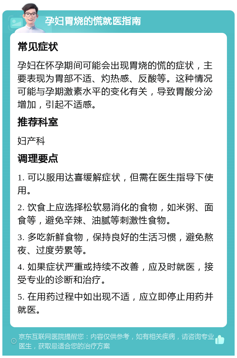 孕妇胃烧的慌就医指南 常见症状 孕妇在怀孕期间可能会出现胃烧的慌的症状，主要表现为胃部不适、灼热感、反酸等。这种情况可能与孕期激素水平的变化有关，导致胃酸分泌增加，引起不适感。 推荐科室 妇产科 调理要点 1. 可以服用达喜缓解症状，但需在医生指导下使用。 2. 饮食上应选择松软易消化的食物，如米粥、面食等，避免辛辣、油腻等刺激性食物。 3. 多吃新鲜食物，保持良好的生活习惯，避免熬夜、过度劳累等。 4. 如果症状严重或持续不改善，应及时就医，接受专业的诊断和治疗。 5. 在用药过程中如出现不适，应立即停止用药并就医。