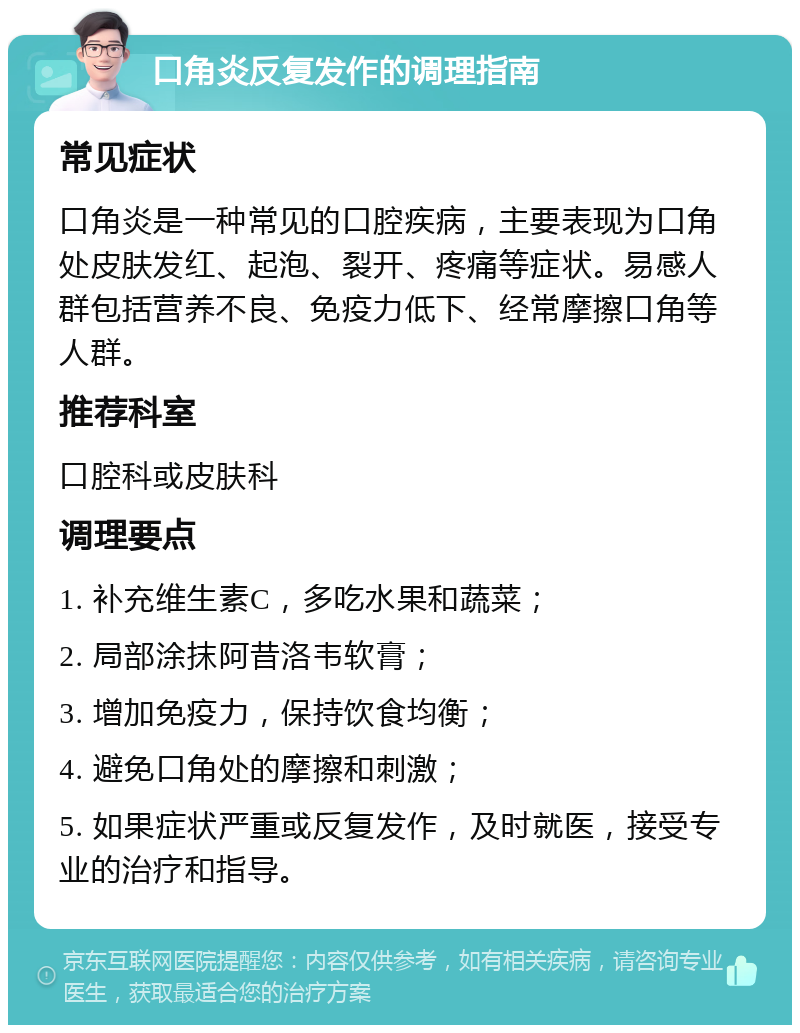 口角炎反复发作的调理指南 常见症状 口角炎是一种常见的口腔疾病，主要表现为口角处皮肤发红、起泡、裂开、疼痛等症状。易感人群包括营养不良、免疫力低下、经常摩擦口角等人群。 推荐科室 口腔科或皮肤科 调理要点 1. 补充维生素C，多吃水果和蔬菜； 2. 局部涂抹阿昔洛韦软膏； 3. 增加免疫力，保持饮食均衡； 4. 避免口角处的摩擦和刺激； 5. 如果症状严重或反复发作，及时就医，接受专业的治疗和指导。