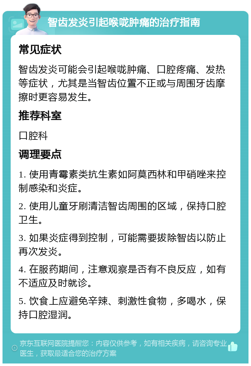 智齿发炎引起喉咙肿痛的治疗指南 常见症状 智齿发炎可能会引起喉咙肿痛、口腔疼痛、发热等症状，尤其是当智齿位置不正或与周围牙齿摩擦时更容易发生。 推荐科室 口腔科 调理要点 1. 使用青霉素类抗生素如阿莫西林和甲硝唑来控制感染和炎症。 2. 使用儿童牙刷清洁智齿周围的区域，保持口腔卫生。 3. 如果炎症得到控制，可能需要拔除智齿以防止再次发炎。 4. 在服药期间，注意观察是否有不良反应，如有不适应及时就诊。 5. 饮食上应避免辛辣、刺激性食物，多喝水，保持口腔湿润。