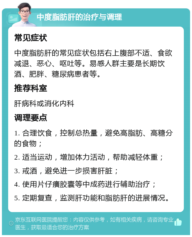 中度脂肪肝的治疗与调理 常见症状 中度脂肪肝的常见症状包括右上腹部不适、食欲减退、恶心、呕吐等。易感人群主要是长期饮酒、肥胖、糖尿病患者等。 推荐科室 肝病科或消化内科 调理要点 1. 合理饮食，控制总热量，避免高脂肪、高糖分的食物； 2. 适当运动，增加体力活动，帮助减轻体重； 3. 戒酒，避免进一步损害肝脏； 4. 使用片仔癀胶囊等中成药进行辅助治疗； 5. 定期复查，监测肝功能和脂肪肝的进展情况。