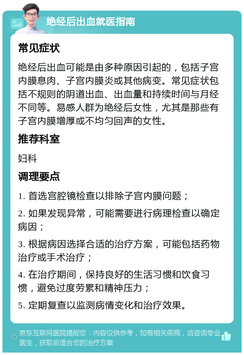 绝经后出血就医指南 常见症状 绝经后出血可能是由多种原因引起的，包括子宫内膜息肉、子宫内膜炎或其他病变。常见症状包括不规则的阴道出血、出血量和持续时间与月经不同等。易感人群为绝经后女性，尤其是那些有子宫内膜增厚或不均匀回声的女性。 推荐科室 妇科 调理要点 1. 首选宫腔镜检查以排除子宫内膜问题； 2. 如果发现异常，可能需要进行病理检查以确定病因； 3. 根据病因选择合适的治疗方案，可能包括药物治疗或手术治疗； 4. 在治疗期间，保持良好的生活习惯和饮食习惯，避免过度劳累和精神压力； 5. 定期复查以监测病情变化和治疗效果。