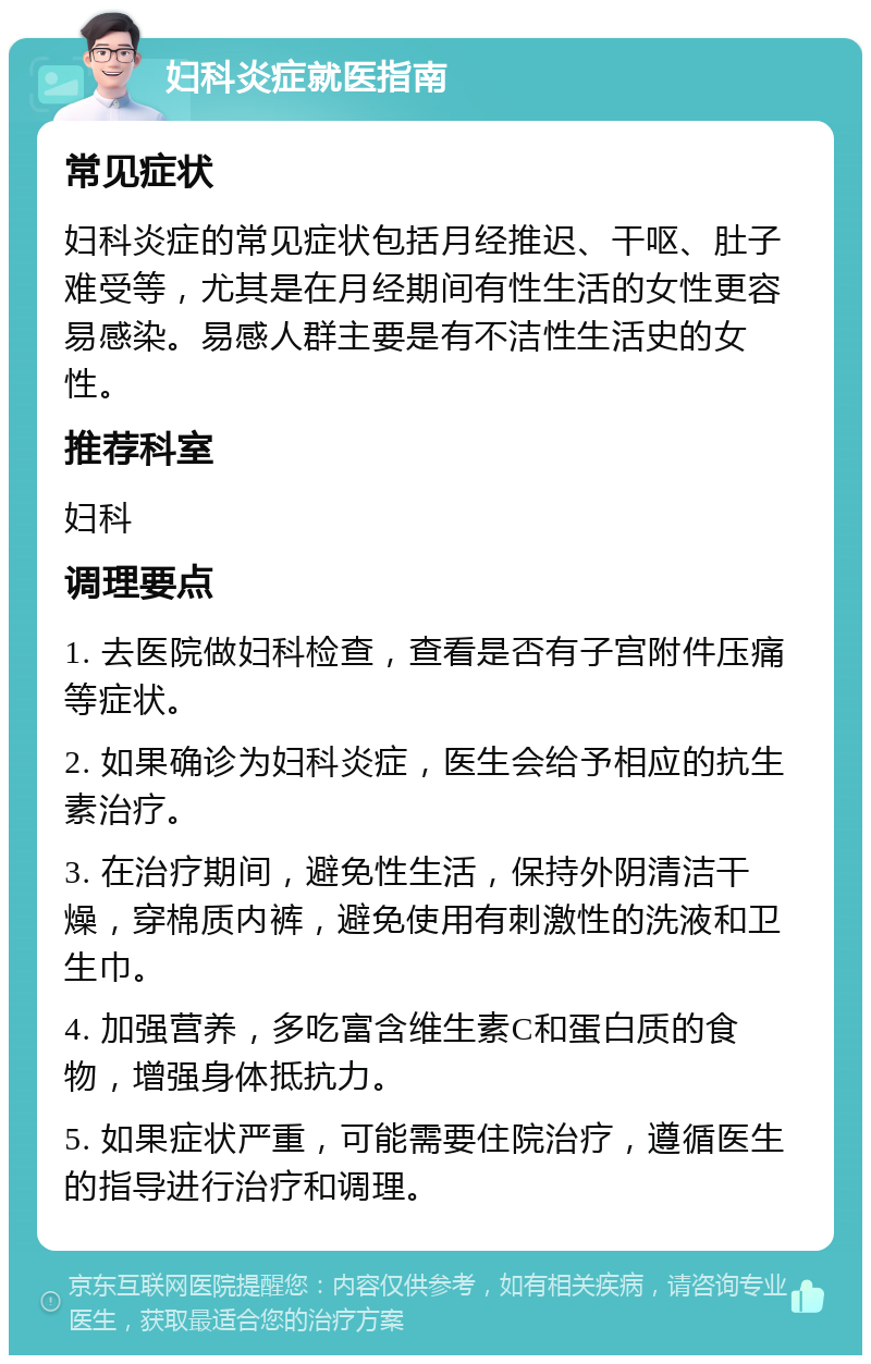 妇科炎症就医指南 常见症状 妇科炎症的常见症状包括月经推迟、干呕、肚子难受等，尤其是在月经期间有性生活的女性更容易感染。易感人群主要是有不洁性生活史的女性。 推荐科室 妇科 调理要点 1. 去医院做妇科检查，查看是否有子宫附件压痛等症状。 2. 如果确诊为妇科炎症，医生会给予相应的抗生素治疗。 3. 在治疗期间，避免性生活，保持外阴清洁干燥，穿棉质内裤，避免使用有刺激性的洗液和卫生巾。 4. 加强营养，多吃富含维生素C和蛋白质的食物，增强身体抵抗力。 5. 如果症状严重，可能需要住院治疗，遵循医生的指导进行治疗和调理。