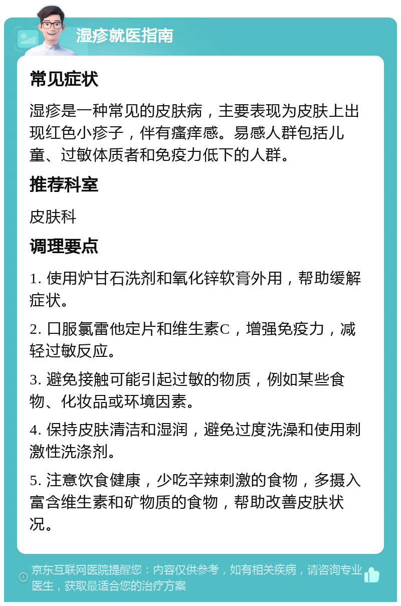 湿疹就医指南 常见症状 湿疹是一种常见的皮肤病，主要表现为皮肤上出现红色小疹子，伴有瘙痒感。易感人群包括儿童、过敏体质者和免疫力低下的人群。 推荐科室 皮肤科 调理要点 1. 使用炉甘石洗剂和氧化锌软膏外用，帮助缓解症状。 2. 口服氯雷他定片和维生素C，增强免疫力，减轻过敏反应。 3. 避免接触可能引起过敏的物质，例如某些食物、化妆品或环境因素。 4. 保持皮肤清洁和湿润，避免过度洗澡和使用刺激性洗涤剂。 5. 注意饮食健康，少吃辛辣刺激的食物，多摄入富含维生素和矿物质的食物，帮助改善皮肤状况。