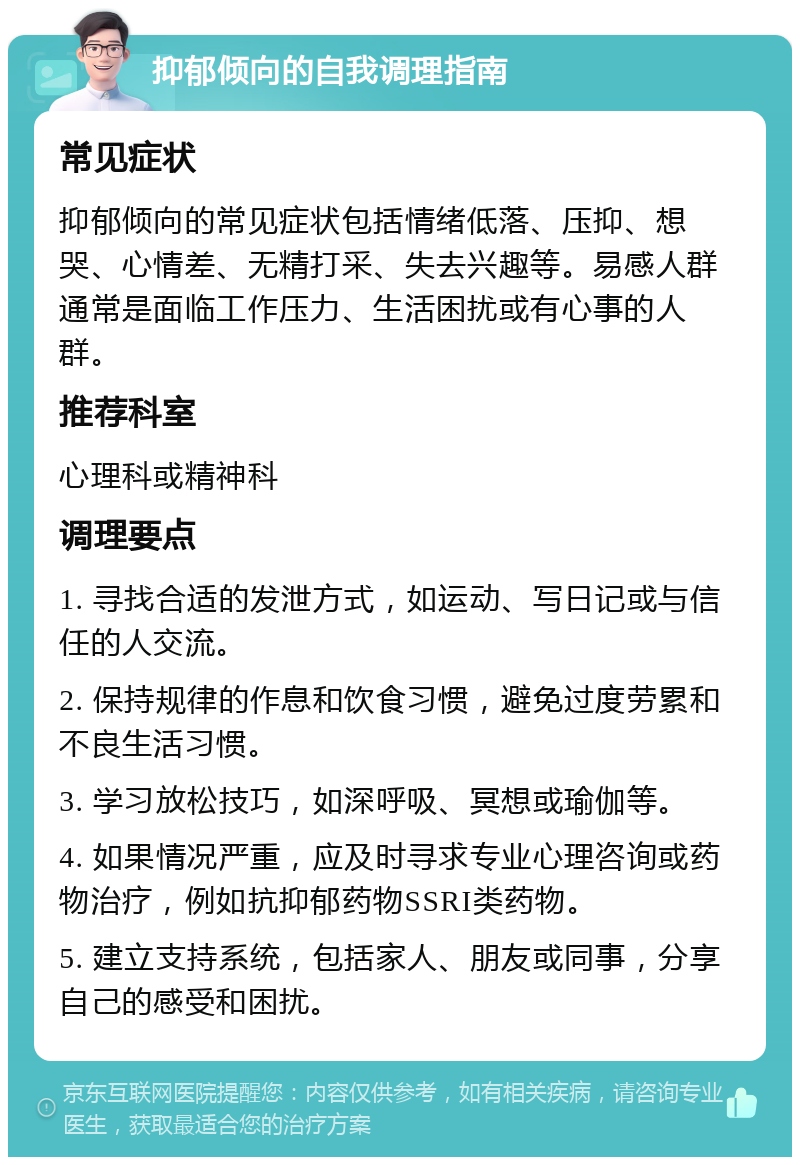 抑郁倾向的自我调理指南 常见症状 抑郁倾向的常见症状包括情绪低落、压抑、想哭、心情差、无精打采、失去兴趣等。易感人群通常是面临工作压力、生活困扰或有心事的人群。 推荐科室 心理科或精神科 调理要点 1. 寻找合适的发泄方式，如运动、写日记或与信任的人交流。 2. 保持规律的作息和饮食习惯，避免过度劳累和不良生活习惯。 3. 学习放松技巧，如深呼吸、冥想或瑜伽等。 4. 如果情况严重，应及时寻求专业心理咨询或药物治疗，例如抗抑郁药物SSRI类药物。 5. 建立支持系统，包括家人、朋友或同事，分享自己的感受和困扰。