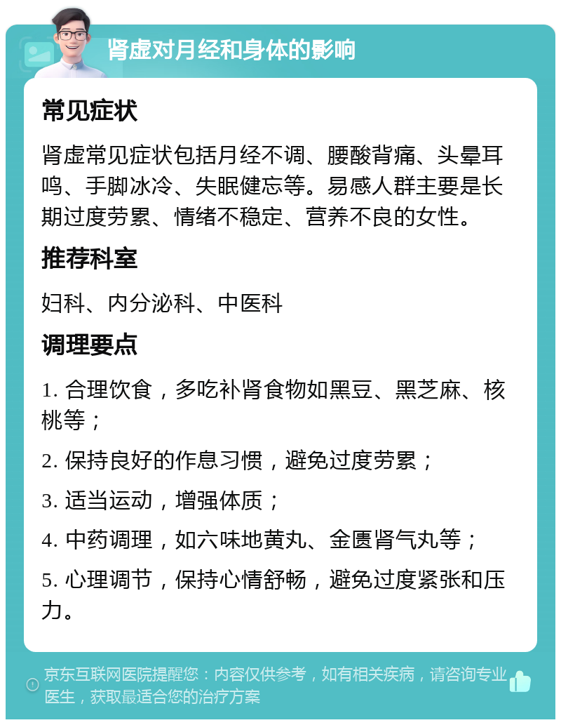 肾虚对月经和身体的影响 常见症状 肾虚常见症状包括月经不调、腰酸背痛、头晕耳鸣、手脚冰冷、失眠健忘等。易感人群主要是长期过度劳累、情绪不稳定、营养不良的女性。 推荐科室 妇科、内分泌科、中医科 调理要点 1. 合理饮食，多吃补肾食物如黑豆、黑芝麻、核桃等； 2. 保持良好的作息习惯，避免过度劳累； 3. 适当运动，增强体质； 4. 中药调理，如六味地黄丸、金匮肾气丸等； 5. 心理调节，保持心情舒畅，避免过度紧张和压力。