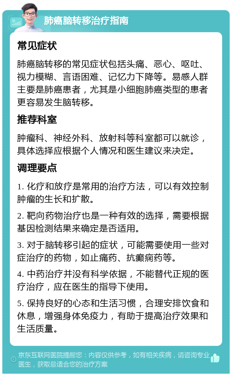 肺癌脑转移治疗指南 常见症状 肺癌脑转移的常见症状包括头痛、恶心、呕吐、视力模糊、言语困难、记忆力下降等。易感人群主要是肺癌患者，尤其是小细胞肺癌类型的患者更容易发生脑转移。 推荐科室 肿瘤科、神经外科、放射科等科室都可以就诊，具体选择应根据个人情况和医生建议来决定。 调理要点 1. 化疗和放疗是常用的治疗方法，可以有效控制肿瘤的生长和扩散。 2. 靶向药物治疗也是一种有效的选择，需要根据基因检测结果来确定是否适用。 3. 对于脑转移引起的症状，可能需要使用一些对症治疗的药物，如止痛药、抗癫痫药等。 4. 中药治疗并没有科学依据，不能替代正规的医疗治疗，应在医生的指导下使用。 5. 保持良好的心态和生活习惯，合理安排饮食和休息，增强身体免疫力，有助于提高治疗效果和生活质量。