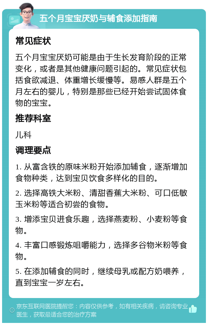 五个月宝宝厌奶与辅食添加指南 常见症状 五个月宝宝厌奶可能是由于生长发育阶段的正常变化，或者是其他健康问题引起的。常见症状包括食欲减退、体重增长缓慢等。易感人群是五个月左右的婴儿，特别是那些已经开始尝试固体食物的宝宝。 推荐科室 儿科 调理要点 1. 从富含铁的原味米粉开始添加辅食，逐渐增加食物种类，达到宝贝饮食多样化的目的。 2. 选择高铁大米粉、清甜香蕉大米粉、可口低敏玉米粉等适合初尝的食物。 3. 增添宝贝进食乐趣，选择燕麦粉、小麦粉等食物。 4. 丰富口感锻炼咀嚼能力，选择多谷物米粉等食物。 5. 在添加辅食的同时，继续母乳或配方奶喂养，直到宝宝一岁左右。