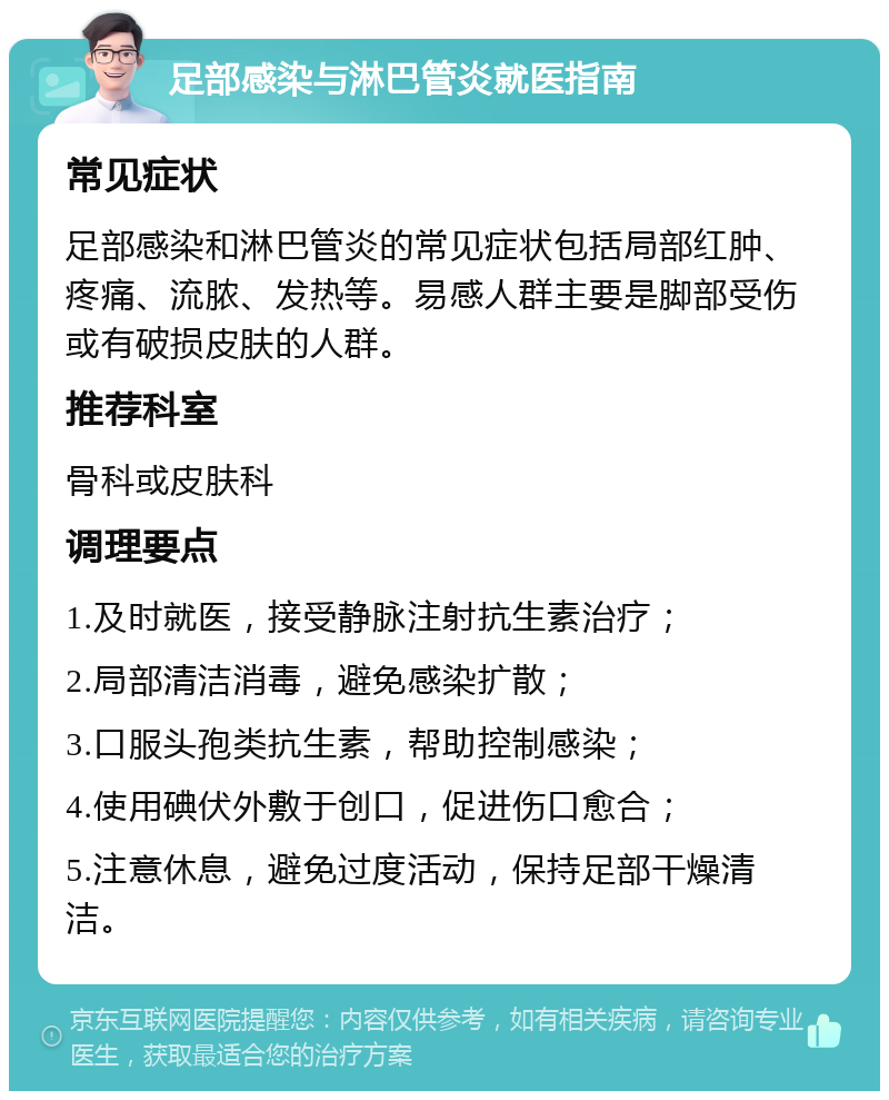 足部感染与淋巴管炎就医指南 常见症状 足部感染和淋巴管炎的常见症状包括局部红肿、疼痛、流脓、发热等。易感人群主要是脚部受伤或有破损皮肤的人群。 推荐科室 骨科或皮肤科 调理要点 1.及时就医，接受静脉注射抗生素治疗； 2.局部清洁消毒，避免感染扩散； 3.口服头孢类抗生素，帮助控制感染； 4.使用碘伏外敷于创口，促进伤口愈合； 5.注意休息，避免过度活动，保持足部干燥清洁。