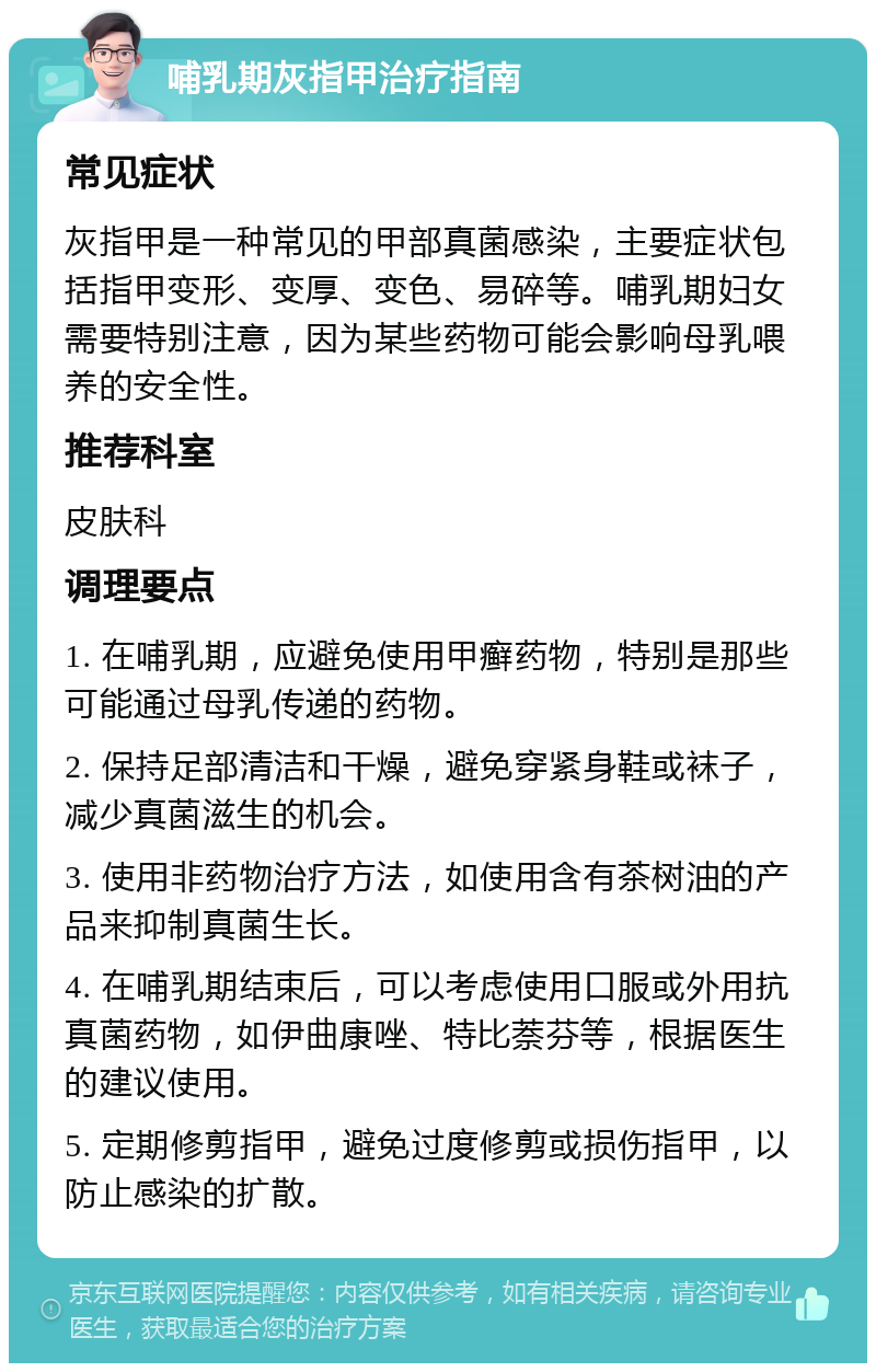 哺乳期灰指甲治疗指南 常见症状 灰指甲是一种常见的甲部真菌感染，主要症状包括指甲变形、变厚、变色、易碎等。哺乳期妇女需要特别注意，因为某些药物可能会影响母乳喂养的安全性。 推荐科室 皮肤科 调理要点 1. 在哺乳期，应避免使用甲癣药物，特别是那些可能通过母乳传递的药物。 2. 保持足部清洁和干燥，避免穿紧身鞋或袜子，减少真菌滋生的机会。 3. 使用非药物治疗方法，如使用含有茶树油的产品来抑制真菌生长。 4. 在哺乳期结束后，可以考虑使用口服或外用抗真菌药物，如伊曲康唑、特比萘芬等，根据医生的建议使用。 5. 定期修剪指甲，避免过度修剪或损伤指甲，以防止感染的扩散。