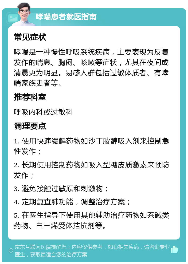 哮喘患者就医指南 常见症状 哮喘是一种慢性呼吸系统疾病，主要表现为反复发作的喘息、胸闷、咳嗽等症状，尤其在夜间或清晨更为明显。易感人群包括过敏体质者、有哮喘家族史者等。 推荐科室 呼吸内科或过敏科 调理要点 1. 使用快速缓解药物如沙丁胺醇吸入剂来控制急性发作； 2. 长期使用控制药物如吸入型糖皮质激素来预防发作； 3. 避免接触过敏原和刺激物； 4. 定期复查肺功能，调整治疗方案； 5. 在医生指导下使用其他辅助治疗药物如茶碱类药物、白三烯受体拮抗剂等。