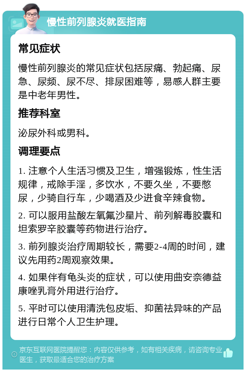 慢性前列腺炎就医指南 常见症状 慢性前列腺炎的常见症状包括尿痛、勃起痛、尿急、尿频、尿不尽、排尿困难等，易感人群主要是中老年男性。 推荐科室 泌尿外科或男科。 调理要点 1. 注意个人生活习惯及卫生，增强锻炼，性生活规律，戒除手淫，多饮水，不要久坐，不要憋尿，少骑自行车，少喝酒及少进食辛辣食物。 2. 可以服用盐酸左氧氟沙星片、前列解毒胶囊和坦索罗辛胶囊等药物进行治疗。 3. 前列腺炎治疗周期较长，需要2-4周的时间，建议先用药2周观察效果。 4. 如果伴有龟头炎的症状，可以使用曲安奈德益康唑乳膏外用进行治疗。 5. 平时可以使用清洗包皮垢、抑菌祛异味的产品进行日常个人卫生护理。