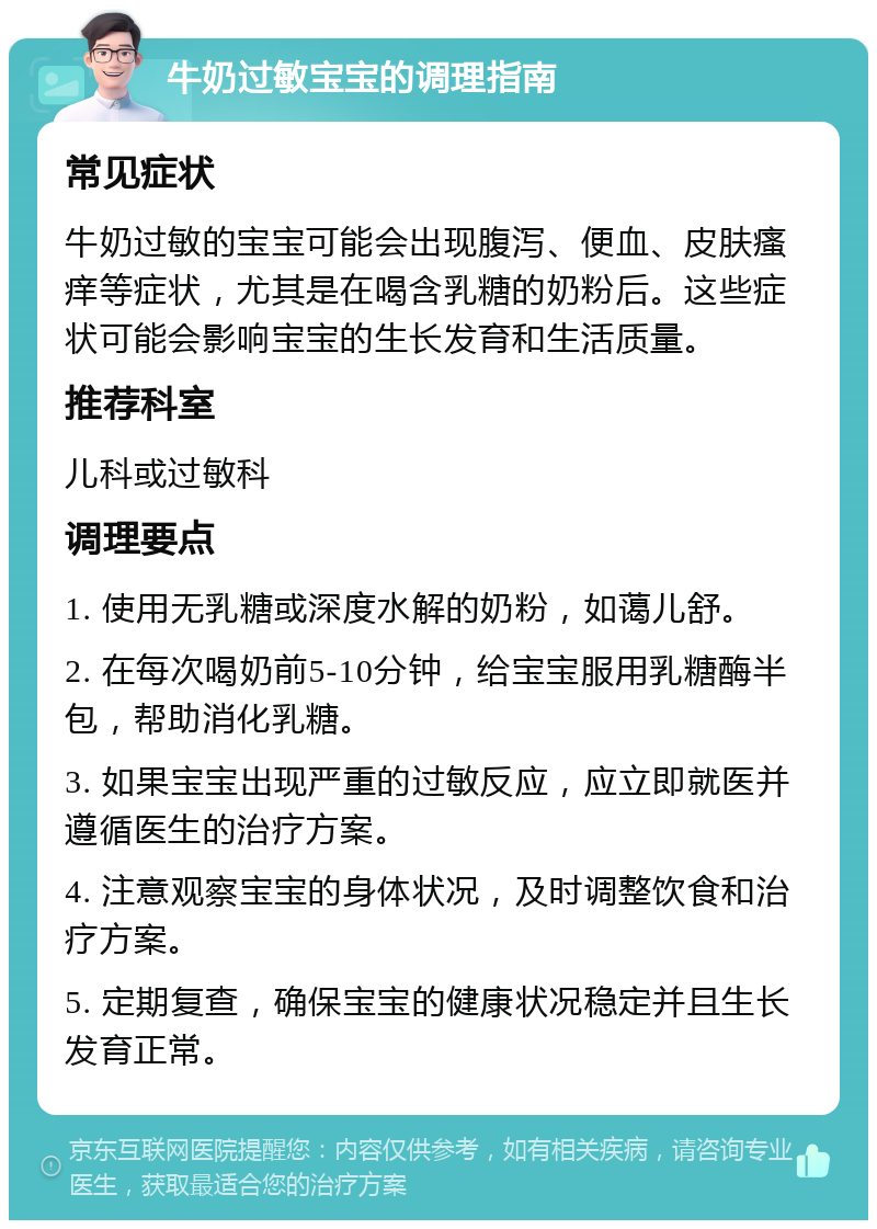 牛奶过敏宝宝的调理指南 常见症状 牛奶过敏的宝宝可能会出现腹泻、便血、皮肤瘙痒等症状，尤其是在喝含乳糖的奶粉后。这些症状可能会影响宝宝的生长发育和生活质量。 推荐科室 儿科或过敏科 调理要点 1. 使用无乳糖或深度水解的奶粉，如蔼儿舒。 2. 在每次喝奶前5-10分钟，给宝宝服用乳糖酶半包，帮助消化乳糖。 3. 如果宝宝出现严重的过敏反应，应立即就医并遵循医生的治疗方案。 4. 注意观察宝宝的身体状况，及时调整饮食和治疗方案。 5. 定期复查，确保宝宝的健康状况稳定并且生长发育正常。