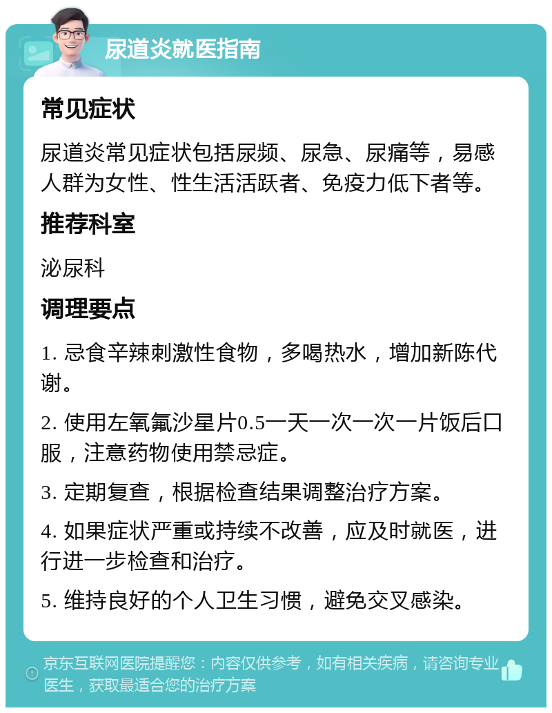 尿道炎就医指南 常见症状 尿道炎常见症状包括尿频、尿急、尿痛等，易感人群为女性、性生活活跃者、免疫力低下者等。 推荐科室 泌尿科 调理要点 1. 忌食辛辣刺激性食物，多喝热水，增加新陈代谢。 2. 使用左氧氟沙星片0.5一天一次一次一片饭后口服，注意药物使用禁忌症。 3. 定期复查，根据检查结果调整治疗方案。 4. 如果症状严重或持续不改善，应及时就医，进行进一步检查和治疗。 5. 维持良好的个人卫生习惯，避免交叉感染。