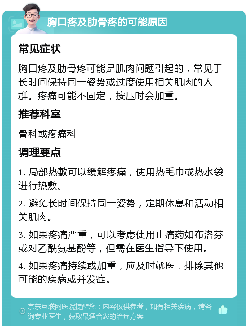 胸口疼及肋骨疼的可能原因 常见症状 胸口疼及肋骨疼可能是肌肉问题引起的，常见于长时间保持同一姿势或过度使用相关肌肉的人群。疼痛可能不固定，按压时会加重。 推荐科室 骨科或疼痛科 调理要点 1. 局部热敷可以缓解疼痛，使用热毛巾或热水袋进行热敷。 2. 避免长时间保持同一姿势，定期休息和活动相关肌肉。 3. 如果疼痛严重，可以考虑使用止痛药如布洛芬或对乙酰氨基酚等，但需在医生指导下使用。 4. 如果疼痛持续或加重，应及时就医，排除其他可能的疾病或并发症。