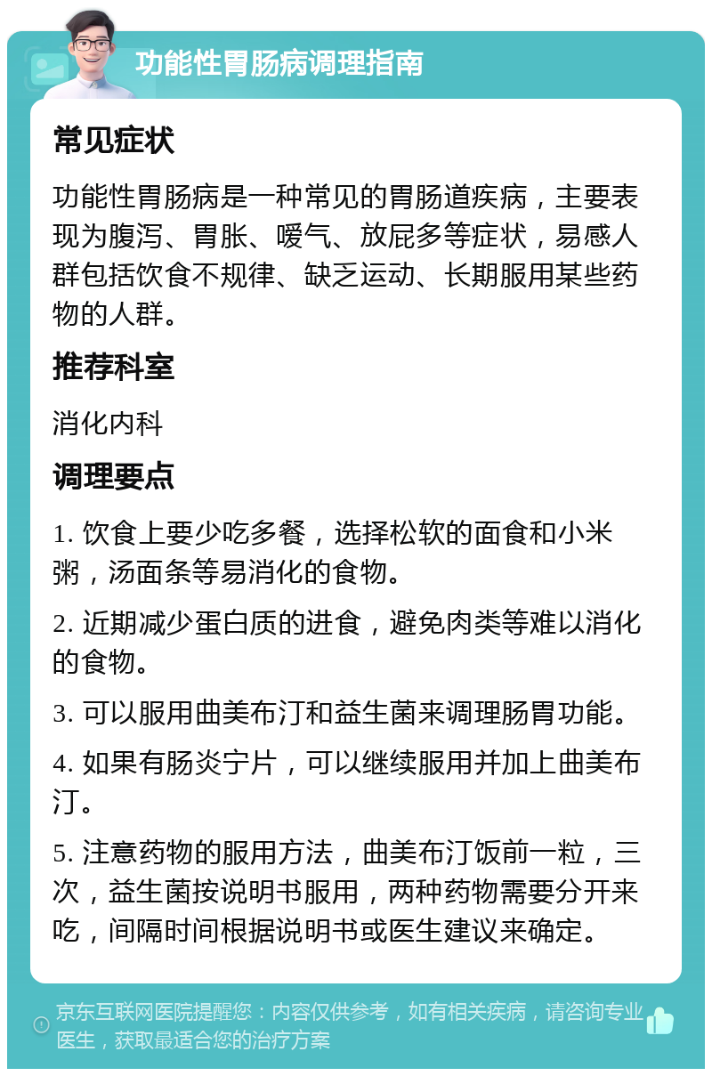 功能性胃肠病调理指南 常见症状 功能性胃肠病是一种常见的胃肠道疾病，主要表现为腹泻、胃胀、嗳气、放屁多等症状，易感人群包括饮食不规律、缺乏运动、长期服用某些药物的人群。 推荐科室 消化内科 调理要点 1. 饮食上要少吃多餐，选择松软的面食和小米粥，汤面条等易消化的食物。 2. 近期减少蛋白质的进食，避免肉类等难以消化的食物。 3. 可以服用曲美布汀和益生菌来调理肠胃功能。 4. 如果有肠炎宁片，可以继续服用并加上曲美布汀。 5. 注意药物的服用方法，曲美布汀饭前一粒，三次，益生菌按说明书服用，两种药物需要分开来吃，间隔时间根据说明书或医生建议来确定。