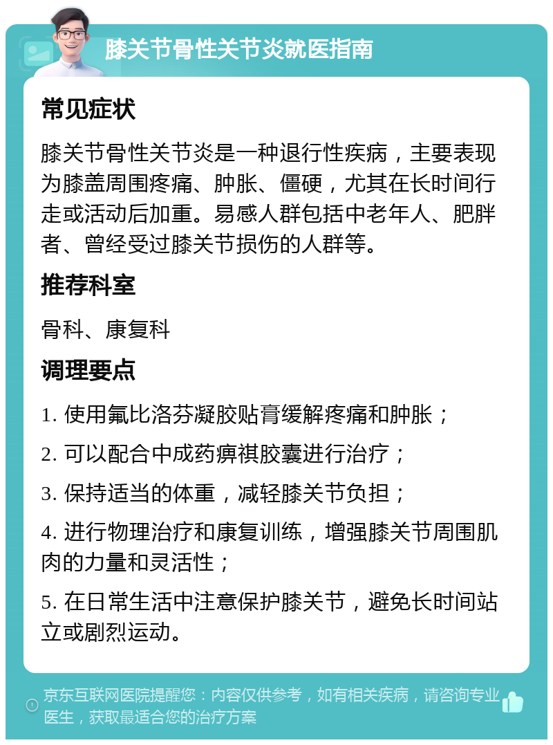 膝关节骨性关节炎就医指南 常见症状 膝关节骨性关节炎是一种退行性疾病，主要表现为膝盖周围疼痛、肿胀、僵硬，尤其在长时间行走或活动后加重。易感人群包括中老年人、肥胖者、曾经受过膝关节损伤的人群等。 推荐科室 骨科、康复科 调理要点 1. 使用氟比洛芬凝胶贴膏缓解疼痛和肿胀； 2. 可以配合中成药痹祺胶囊进行治疗； 3. 保持适当的体重，减轻膝关节负担； 4. 进行物理治疗和康复训练，增强膝关节周围肌肉的力量和灵活性； 5. 在日常生活中注意保护膝关节，避免长时间站立或剧烈运动。