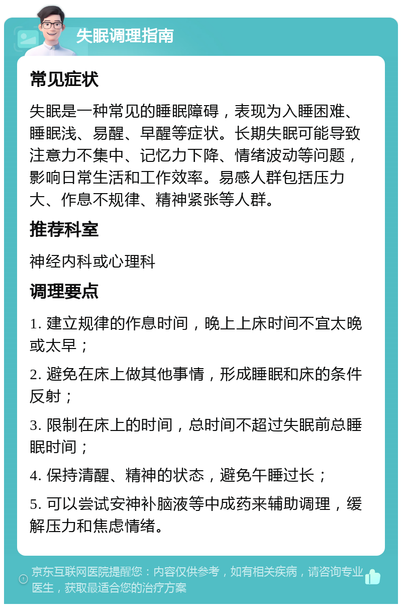 失眠调理指南 常见症状 失眠是一种常见的睡眠障碍，表现为入睡困难、睡眠浅、易醒、早醒等症状。长期失眠可能导致注意力不集中、记忆力下降、情绪波动等问题，影响日常生活和工作效率。易感人群包括压力大、作息不规律、精神紧张等人群。 推荐科室 神经内科或心理科 调理要点 1. 建立规律的作息时间，晚上上床时间不宜太晚或太早； 2. 避免在床上做其他事情，形成睡眠和床的条件反射； 3. 限制在床上的时间，总时间不超过失眠前总睡眠时间； 4. 保持清醒、精神的状态，避免午睡过长； 5. 可以尝试安神补脑液等中成药来辅助调理，缓解压力和焦虑情绪。