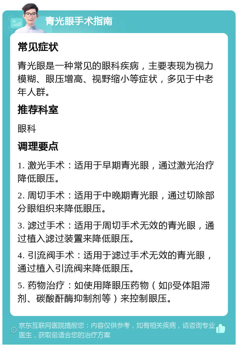 青光眼手术指南 常见症状 青光眼是一种常见的眼科疾病，主要表现为视力模糊、眼压增高、视野缩小等症状，多见于中老年人群。 推荐科室 眼科 调理要点 1. 激光手术：适用于早期青光眼，通过激光治疗降低眼压。 2. 周切手术：适用于中晚期青光眼，通过切除部分眼组织来降低眼压。 3. 滤过手术：适用于周切手术无效的青光眼，通过植入滤过装置来降低眼压。 4. 引流阀手术：适用于滤过手术无效的青光眼，通过植入引流阀来降低眼压。 5. 药物治疗：如使用降眼压药物（如β受体阻滞剂、碳酸酐酶抑制剂等）来控制眼压。