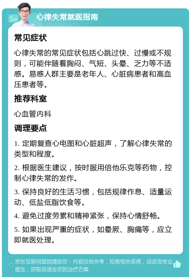 心律失常就医指南 常见症状 心律失常的常见症状包括心跳过快、过慢或不规则，可能伴随着胸闷、气短、头晕、乏力等不适感。易感人群主要是老年人、心脏病患者和高血压患者等。 推荐科室 心血管内科 调理要点 1. 定期复查心电图和心脏超声，了解心律失常的类型和程度。 2. 根据医生建议，按时服用倍他乐克等药物，控制心律失常的发作。 3. 保持良好的生活习惯，包括规律作息、适量运动、低盐低脂饮食等。 4. 避免过度劳累和精神紧张，保持心情舒畅。 5. 如果出现严重的症状，如晕厥、胸痛等，应立即就医处理。