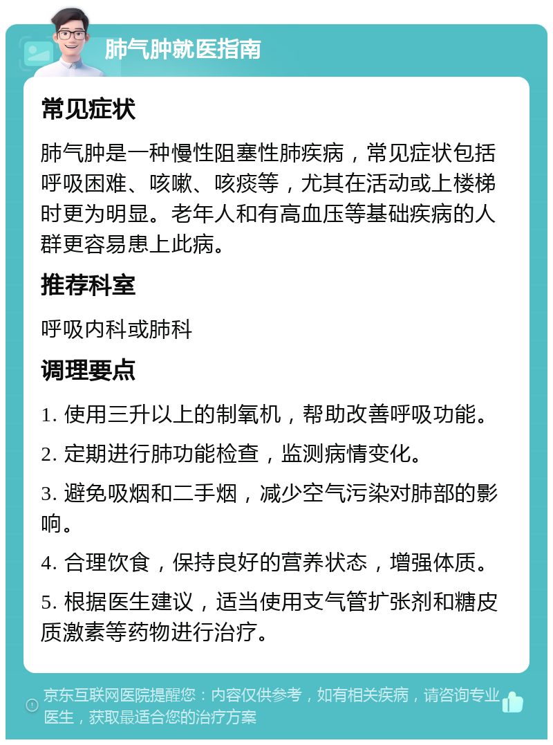 肺气肿就医指南 常见症状 肺气肿是一种慢性阻塞性肺疾病，常见症状包括呼吸困难、咳嗽、咳痰等，尤其在活动或上楼梯时更为明显。老年人和有高血压等基础疾病的人群更容易患上此病。 推荐科室 呼吸内科或肺科 调理要点 1. 使用三升以上的制氧机，帮助改善呼吸功能。 2. 定期进行肺功能检查，监测病情变化。 3. 避免吸烟和二手烟，减少空气污染对肺部的影响。 4. 合理饮食，保持良好的营养状态，增强体质。 5. 根据医生建议，适当使用支气管扩张剂和糖皮质激素等药物进行治疗。