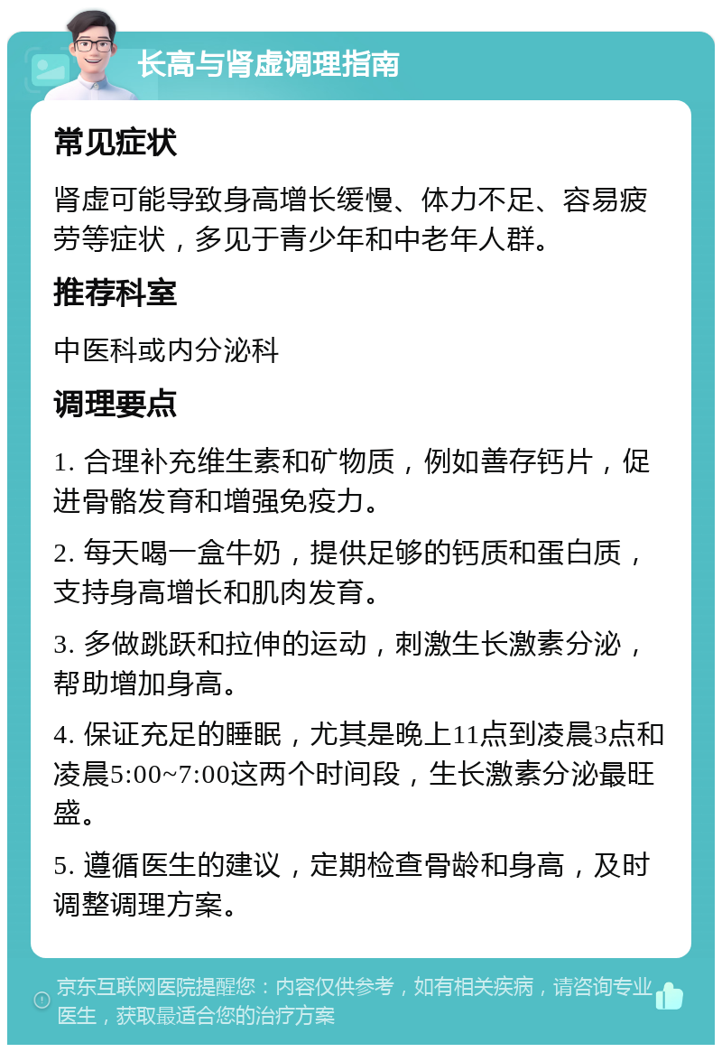 长高与肾虚调理指南 常见症状 肾虚可能导致身高增长缓慢、体力不足、容易疲劳等症状，多见于青少年和中老年人群。 推荐科室 中医科或内分泌科 调理要点 1. 合理补充维生素和矿物质，例如善存钙片，促进骨骼发育和增强免疫力。 2. 每天喝一盒牛奶，提供足够的钙质和蛋白质，支持身高增长和肌肉发育。 3. 多做跳跃和拉伸的运动，刺激生长激素分泌，帮助增加身高。 4. 保证充足的睡眠，尤其是晚上11点到凌晨3点和凌晨5:00~7:00这两个时间段，生长激素分泌最旺盛。 5. 遵循医生的建议，定期检查骨龄和身高，及时调整调理方案。