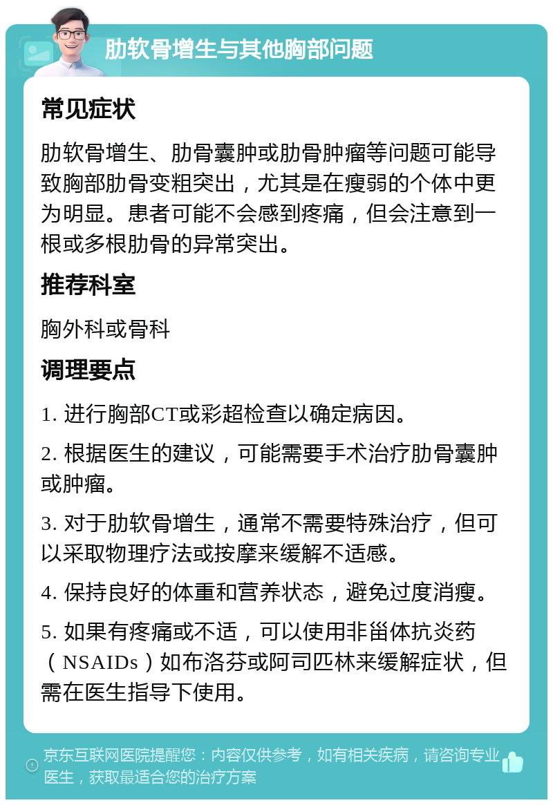 肋软骨增生与其他胸部问题 常见症状 肋软骨增生、肋骨囊肿或肋骨肿瘤等问题可能导致胸部肋骨变粗突出，尤其是在瘦弱的个体中更为明显。患者可能不会感到疼痛，但会注意到一根或多根肋骨的异常突出。 推荐科室 胸外科或骨科 调理要点 1. 进行胸部CT或彩超检查以确定病因。 2. 根据医生的建议，可能需要手术治疗肋骨囊肿或肿瘤。 3. 对于肋软骨增生，通常不需要特殊治疗，但可以采取物理疗法或按摩来缓解不适感。 4. 保持良好的体重和营养状态，避免过度消瘦。 5. 如果有疼痛或不适，可以使用非甾体抗炎药（NSAIDs）如布洛芬或阿司匹林来缓解症状，但需在医生指导下使用。