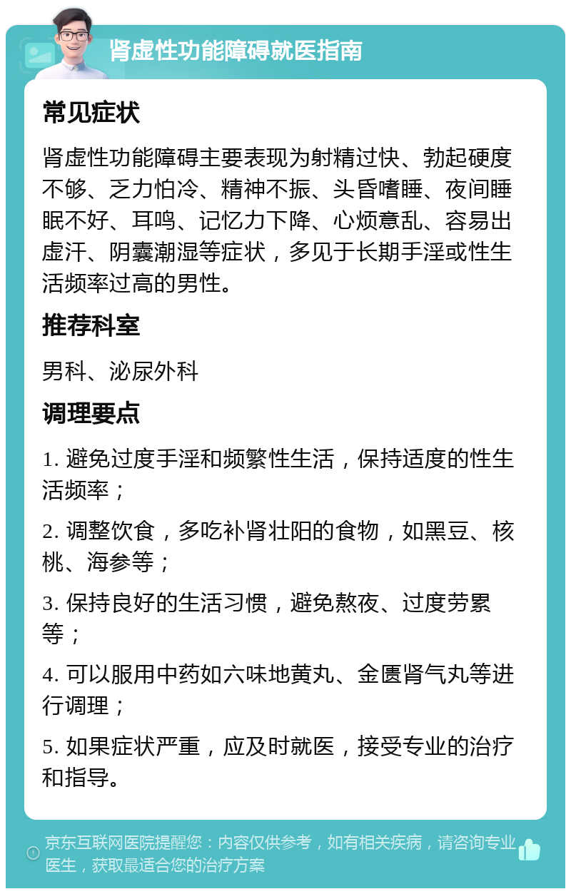 肾虚性功能障碍就医指南 常见症状 肾虚性功能障碍主要表现为射精过快、勃起硬度不够、乏力怕冷、精神不振、头昏嗜睡、夜间睡眠不好、耳鸣、记忆力下降、心烦意乱、容易出虚汗、阴囊潮湿等症状，多见于长期手淫或性生活频率过高的男性。 推荐科室 男科、泌尿外科 调理要点 1. 避免过度手淫和频繁性生活，保持适度的性生活频率； 2. 调整饮食，多吃补肾壮阳的食物，如黑豆、核桃、海参等； 3. 保持良好的生活习惯，避免熬夜、过度劳累等； 4. 可以服用中药如六味地黄丸、金匮肾气丸等进行调理； 5. 如果症状严重，应及时就医，接受专业的治疗和指导。