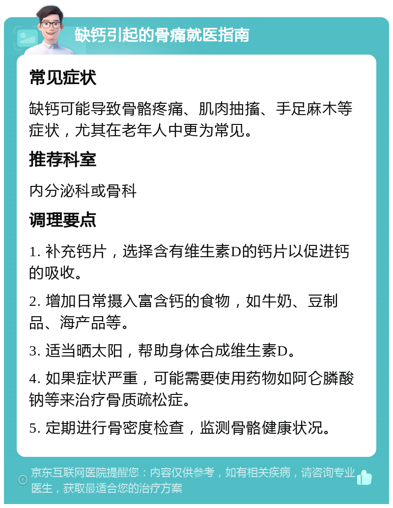 缺钙引起的骨痛就医指南 常见症状 缺钙可能导致骨骼疼痛、肌肉抽搐、手足麻木等症状，尤其在老年人中更为常见。 推荐科室 内分泌科或骨科 调理要点 1. 补充钙片，选择含有维生素D的钙片以促进钙的吸收。 2. 增加日常摄入富含钙的食物，如牛奶、豆制品、海产品等。 3. 适当晒太阳，帮助身体合成维生素D。 4. 如果症状严重，可能需要使用药物如阿仑膦酸钠等来治疗骨质疏松症。 5. 定期进行骨密度检查，监测骨骼健康状况。