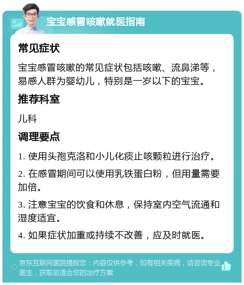 宝宝感冒咳嗽就医指南 常见症状 宝宝感冒咳嗽的常见症状包括咳嗽、流鼻涕等，易感人群为婴幼儿，特别是一岁以下的宝宝。 推荐科室 儿科 调理要点 1. 使用头孢克洛和小儿化痰止咳颗粒进行治疗。 2. 在感冒期间可以使用乳铁蛋白粉，但用量需要加倍。 3. 注意宝宝的饮食和休息，保持室内空气流通和湿度适宜。 4. 如果症状加重或持续不改善，应及时就医。