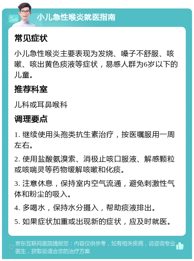 小儿急性喉炎就医指南 常见症状 小儿急性喉炎主要表现为发烧、嗓子不舒服、咳嗽、咳出黄色痰液等症状，易感人群为6岁以下的儿童。 推荐科室 儿科或耳鼻喉科 调理要点 1. 继续使用头孢类抗生素治疗，按医嘱服用一周左右。 2. 使用盐酸氨溴索、消极止咳口服液、解感颗粒或咳喘灵等药物缓解咳嗽和化痰。 3. 注意休息，保持室内空气流通，避免刺激性气体和粉尘的吸入。 4. 多喝水，保持水分摄入，帮助痰液排出。 5. 如果症状加重或出现新的症状，应及时就医。